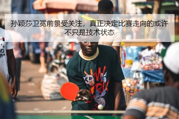 孙颖莎卫冕前景受关注，真正决定比赛走向的或许不只是技术状态