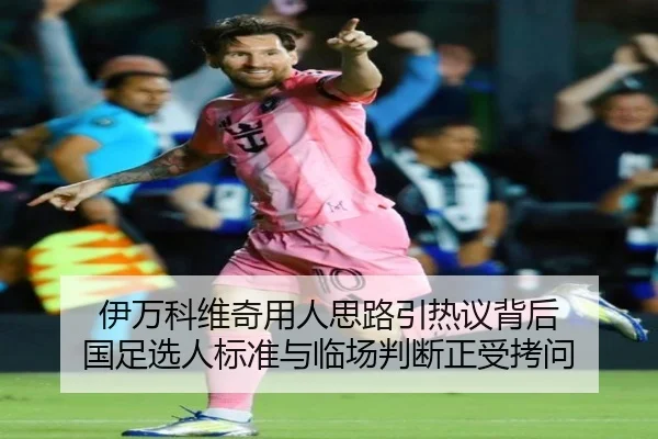 伊万科维奇用人思路引热议背后 国足选人标准与临场判断正受拷问