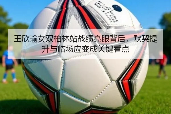 王欣瑜女双柏林站战绩亮眼背后，默契提升与临场应变成关键看点（bet365）